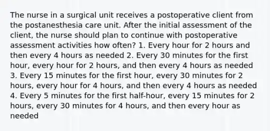 The nurse in a surgical unit receives a postoperative client from the postanesthesia care unit. After the initial assessment of the client, the nurse should plan to continue with postoperative assessment activities how often? 1. Every hour for 2 hours and then every 4 hours as needed 2. Every 30 minutes for the first hour, every hour for 2 hours, and then every 4 hours as needed 3. Every 15 minutes for the first hour, every 30 minutes for 2 hours, every hour for 4 hours, and then every 4 hours as needed 4. Every 5 minutes for the first half-hour, every 15 minutes for 2 hours, every 30 minutes for 4 hours, and then every hour as needed