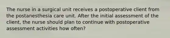 The nurse in a surgical unit receives a postoperative client from the postanesthesia care unit. After the initial assessment of the client, the nurse should plan to continue with postoperative assessment activities how often?