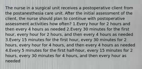 The nurse in a surgical unit receives a postoperative client from the postanesthesia care unit. After the initial assessment of the client, the nurse should plan to continue with postoperative assessment activities how often? 1.Every hour for 2 hours and then every 4 hours as needed 2.Every 30 minutes for the first hour, every hour for 2 hours, and then every 4 hours as needed 3.Every 15 minutes for the first hour, every 30 minutes for 2 hours, every hour for 4 hours, and then every 4 hours as needed 4.Every 5 minutes for the first half-hour, every 15 minutes for 2 hours, every 30 minutes for 4 hours, and then every hour as needed