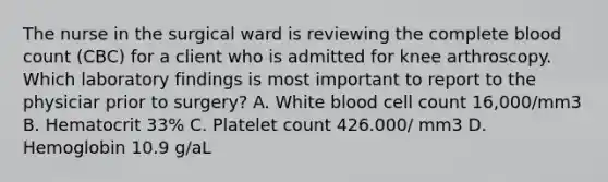 The nurse in the surgical ward is reviewing the complete blood count (CBC) for a client who is admitted for knee arthroscopy. Which laboratory findings is most important to report to the physiciar prior to surgery? A. White blood cell count 16,000/mm3 B. Hematocrit 33% C. Platelet count 426.000/ mm3 D. Hemoglobin 10.9 g/aL