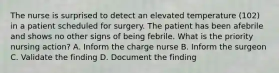 The nurse is surprised to detect an elevated temperature (102) in a patient scheduled for surgery. The patient has been afebrile and shows no other signs of being febrile. What is the priority nursing action? A. Inform the charge nurse B. Inform the surgeon C. Validate the finding D. Document the finding