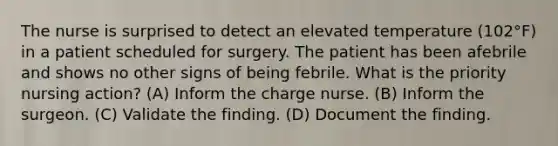 The nurse is surprised to detect an elevated temperature (102°F) in a patient scheduled for surgery. The patient has been afebrile and shows no other signs of being febrile. What is the priority nursing action? (A) Inform the charge nurse. (B) Inform the surgeon. (C) Validate the finding. (D) Document the finding.