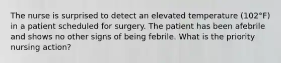 The nurse is surprised to detect an elevated temperature (102°F) in a patient scheduled for surgery. The patient has been afebrile and shows no other signs of being febrile. What is the priority nursing action?