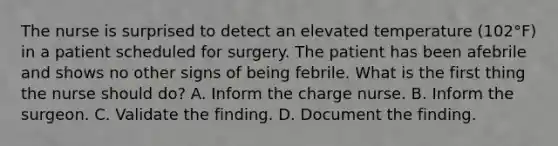 The nurse is surprised to detect an elevated temperature (102°F) in a patient scheduled for surgery. The patient has been afebrile and shows no other signs of being febrile. What is the first thing the nurse should do? A. Inform the charge nurse. B. Inform the surgeon. C. Validate the finding. D. Document the finding.