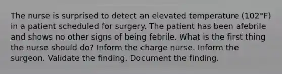 The nurse is surprised to detect an elevated temperature (102°F) in a patient scheduled for surgery. The patient has been afebrile and shows no other signs of being febrile. What is the first thing the nurse should do? Inform the charge nurse. Inform the surgeon. Validate the finding. Document the finding.