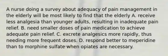 A nurse doing a survey about adequacy of pain management in the elderly will be most likely to find that the elderly A. receive less analgesia than younger adults, resulting in inadequate pain relief. B. need smaller doses of pain medication to achieve adequate pain relief. C. excrete analgesics more rapidly, thus needing more frequent doses. D. respond better to meperidine than to morphine sulfate when opiates are necessary.