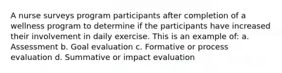 A nurse surveys program participants after completion of a wellness program to determine if the participants have increased their involvement in daily exercise. This is an example of: a. Assessment b. Goal evaluation c. Formative or process evaluation d. Summative or impact evaluation