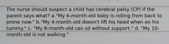 The nurse should suspect a child has cerebral palsy (CP) if the parent says what? a."My 6-month-old baby is rolling from back to prone now." b."My 4-month-old doesn't lift his head when on his tummy." c. "My 8-month-old can sit without support." d. "My 10-month-old is not walking."