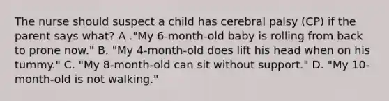 The nurse should suspect a child has cerebral palsy (CP) if the parent says what? A ."My 6-month-old baby is rolling from back to prone now." B. "My 4-month-old does lift his head when on his tummy." C. "My 8-month-old can sit without support." D. "My 10-month-old is not walking."