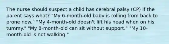 The nurse should suspect a child has cerebral palsy (CP) if the parent says what? "My 6-month-old baby is rolling from back to prone now." "My 4-month-old doesn't lift his head when on his tummy." "My 8-month-old can sit without support." "My 10-month-old is not walking."