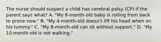 The nurse should suspect a child has cerebral palsy (CP) if the parent says what? A. "My 6-month-old baby is rolling from back to prone now." B. "My 4-month-old doesn't lift his head when on his tummy." C. "My 8-month-old can sit without support." D. "My 10-month-old is not walking."