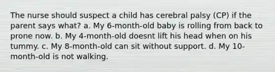 The nurse should suspect a child has cerebral palsy (CP) if the parent says what? a. My 6-month-old baby is rolling from back to prone now. b. My 4-month-old doesnt lift his head when on his tummy. c. My 8-month-old can sit without support. d. My 10-month-old is not walking.