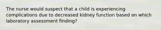 The nurse would suspect that a child is experiencing complications due to decreased kidney function based on which laboratory assessment finding?