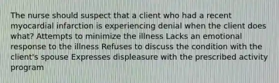 The nurse should suspect that a client who had a recent myocardial infarction is experiencing denial when the client does what? Attempts to minimize the illness Lacks an emotional response to the illness Refuses to discuss the condition with the client's spouse Expresses displeasure with the prescribed activity program