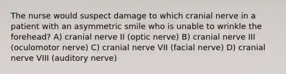 The nurse would suspect damage to which cranial nerve in a patient with an asymmetric smile who is unable to wrinkle the forehead? A) cranial nerve II (optic nerve) B) cranial nerve III (oculomotor nerve) C) cranial nerve VII (facial nerve) D) cranial nerve VIII (auditory nerve)