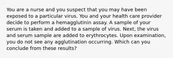 You are a nurse and you suspect that you may have been exposed to a particular virus. You and your health care provider decide to perform a hemagglutinin assay. A sample of your serum is taken and added to a sample of virus. Next, the virus and serum sample are added to erythrocytes. Upon examination, you do not see any agglutination occurring. Which can you conclude from these results?