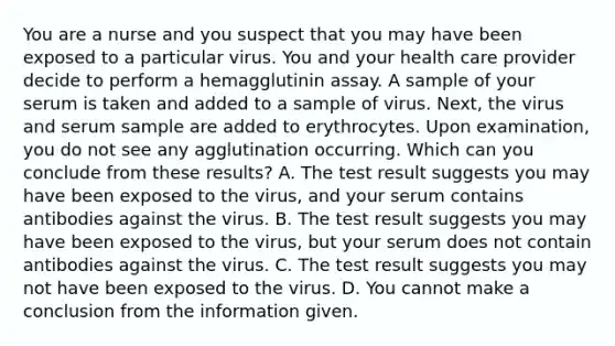 You are a nurse and you suspect that you may have been exposed to a particular virus. You and your health care provider decide to perform a hemagglutinin assay. A sample of your serum is taken and added to a sample of virus. Next, the virus and serum sample are added to erythrocytes. Upon examination, you do not see any agglutination occurring. Which can you conclude from these results? A. The test result suggests you may have been exposed to the virus, and your serum contains antibodies against the virus. B. The test result suggests you may have been exposed to the virus, but your serum does not contain antibodies against the virus. C. The test result suggests you may not have been exposed to the virus. D. You cannot make a conclusion from the information given.