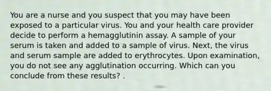 You are a nurse and you suspect that you may have been exposed to a particular virus. You and your health care provider decide to perform a hemagglutinin assay. A sample of your serum is taken and added to a sample of virus. Next, the virus and serum sample are added to erythrocytes. Upon examination, you do not see any agglutination occurring. Which can you conclude from these results? .