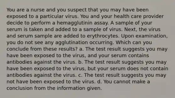 You are a nurse and you suspect that you may have been exposed to a particular virus. You and your health care provider decide to perform a hemagglutinin assay. A sample of your serum is taken and added to a sample of virus. Next, the virus and serum sample are added to erythrocytes. Upon examination, you do not see any agglutination occurring. Which can you conclude from these results? a. The test result suggests you may have been exposed to the virus, and your serum contains antibodies against the virus. b. The test result suggests you may have been exposed to the virus, but your serum does not contain antibodies against the virus. c. The test result suggests you may not have been exposed to the virus. d. You cannot make a conclusion from the information given.