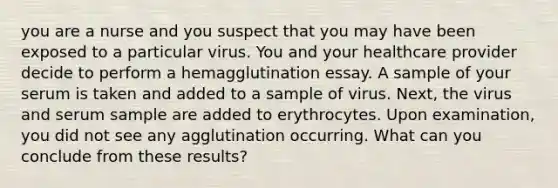 you are a nurse and you suspect that you may have been exposed to a particular virus. You and your healthcare provider decide to perform a hemagglutination essay. A sample of your serum is taken and added to a sample of virus. Next, the virus and serum sample are added to erythrocytes. Upon examination, you did not see any agglutination occurring. What can you conclude from these results?