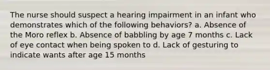 The nurse should suspect a hearing impairment in an infant who demonstrates which of the following behaviors? a. Absence of the Moro reflex b. Absence of babbling by age 7 months c. Lack of eye contact when being spoken to d. Lack of gesturing to indicate wants after age 15 months