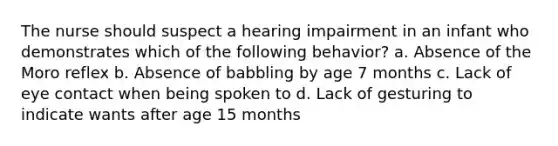 The nurse should suspect a hearing impairment in an infant who demonstrates which of the following behavior? a. Absence of the Moro reflex b. Absence of babbling by age 7 months c. Lack of eye contact when being spoken to d. Lack of gesturing to indicate wants after age 15 months