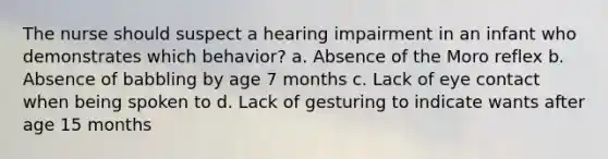 The nurse should suspect a hearing impairment in an infant who demonstrates which behavior? a. Absence of the Moro reflex b. Absence of babbling by age 7 months c. Lack of eye contact when being spoken to d. Lack of gesturing to indicate wants after age 15 months