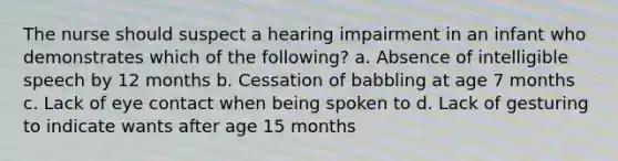 The nurse should suspect a hearing impairment in an infant who demonstrates which of the following? a. Absence of intelligible speech by 12 months b. Cessation of babbling at age 7 months c. Lack of eye contact when being spoken to d. Lack of gesturing to indicate wants after age 15 months