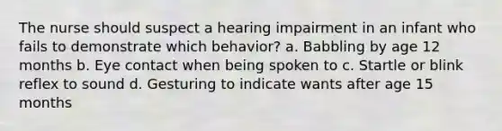 The nurse should suspect a hearing impairment in an infant who fails to demonstrate which behavior? a. Babbling by age 12 months b. Eye contact when being spoken to c. Startle or blink reflex to sound d. Gesturing to indicate wants after age 15 months