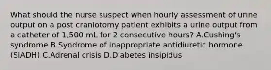 What should the nurse suspect when hourly assessment of urine output on a post craniotomy patient exhibits a urine output from a catheter of 1,500 mL for 2 consecutive hours? A.Cushing's syndrome B.Syndrome of inappropriate antidiuretic hormone (SIADH) C.Adrenal crisis D.Diabetes insipidus