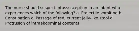 The nurse should suspect intussusception in an infant who experiences which of the following? a. Projectile vomiting b. Constipation c. Passage of red, current jelly-like stool d. Protrusion of intraabdominal contents