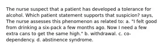 The nurse suspect that a patient has developed a tolerance for alcohol. Which patient statement supports that suspicion? says, The nurse assesses this phenomenon as related to: a. "I felt good from drinking a six-pack a few months ago. Now I need a few extra cans to get the same high." b. withdrawal. c. co-dependency. d. abstinence syndrome.