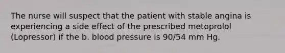 The nurse will suspect that the patient with stable angina is experiencing a side effect of the prescribed metoprolol (Lopressor) if the b. blood pressure is 90/54 mm Hg.