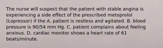 The nurse will suspect that the patient with stable angina is experiencing a side effect of the prescribed metoprolol (Lopressor) if the A. patient is restless and agitated. B. blood pressure is 90/54 mm Hg. C. patient complains about feeling anxious. D. cardiac monitor shows a heart rate of 61 beats/minute.