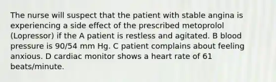 The nurse will suspect that the patient with stable angina is experiencing a side effect of the prescribed metoprolol (Lopressor) if the A patient is restless and agitated. B <a href='https://www.questionai.com/knowledge/kD0HacyPBr-blood-pressure' class='anchor-knowledge'>blood pressure</a> is 90/54 mm Hg. C patient complains about feeling anxious. D cardiac monitor shows a heart rate of 61 beats/minute.