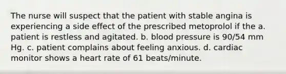 The nurse will suspect that the patient with stable angina is experiencing a side effect of the prescribed metoprolol if the a. patient is restless and agitated. b. blood pressure is 90/54 mm Hg. c. patient complains about feeling anxious. d. cardiac monitor shows a heart rate of 61 beats/minute.