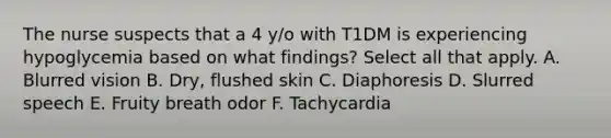 The nurse suspects that a 4 y/o with T1DM is experiencing hypoglycemia based on what findings? Select all that apply. A. Blurred vision B. Dry, flushed skin C. Diaphoresis D. Slurred speech E. Fruity breath odor F. Tachycardia