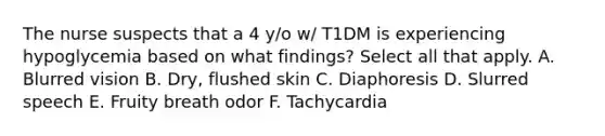 The nurse suspects that a 4 y/o w/ T1DM is experiencing hypoglycemia based on what findings? Select all that apply. A. Blurred vision B. Dry, flushed skin C. Diaphoresis D. Slurred speech E. Fruity breath odor F. Tachycardia