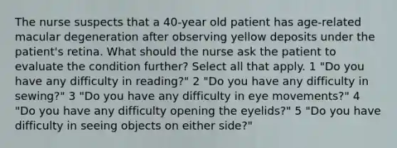 The nurse suspects that a 40-year old patient has age-related macular degeneration after observing yellow deposits under the patient's retina. What should the nurse ask the patient to evaluate the condition further? Select all that apply. 1 "Do you have any difficulty in reading?" 2 "Do you have any difficulty in sewing?" 3 "Do you have any difficulty in eye movements?" 4 "Do you have any difficulty opening the eyelids?" 5 "Do you have difficulty in seeing objects on either side?"