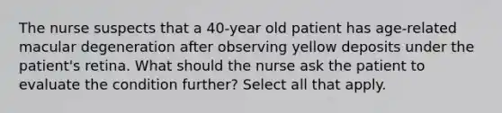 The nurse suspects that a 40-year old patient has age-related macular degeneration after observing yellow deposits under the patient's retina. What should the nurse ask the patient to evaluate the condition further? Select all that apply.