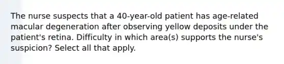 The nurse suspects that a 40-year-old patient has age-related macular degeneration after observing yellow deposits under the patient's retina. Difficulty in which area(s) supports the nurse's suspicion? Select all that apply.