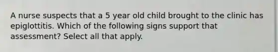 A nurse suspects that a 5 year old child brought to the clinic has epiglottitis. Which of the following signs support that assessment? Select all that apply.