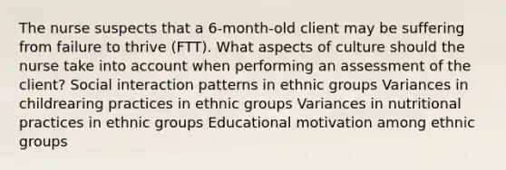 The nurse suspects that a 6-month-old client may be suffering from failure to thrive (FTT). What aspects of culture should the nurse take into account when performing an assessment of the client? Social interaction patterns in ethnic groups Variances in childrearing practices in ethnic groups Variances in nutritional practices in ethnic groups Educational motivation among ethnic groups