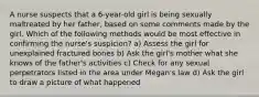 A nurse suspects that a 6-year-old girl is being sexually maltreated by her father, based on some comments made by the girl. Which of the following methods would be most effective in confirming the nurse's suspicion? a) Assess the girl for unexplained fractured bones b) Ask the girl's mother what she knows of the father's activities c) Check for any sexual perpetrators listed in the area under Megan's law d) Ask the girl to draw a picture of what happened