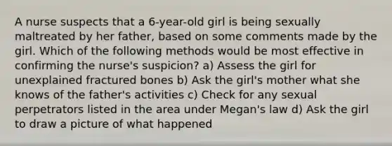 A nurse suspects that a 6-year-old girl is being sexually maltreated by her father, based on some comments made by the girl. Which of the following methods would be most effective in confirming the nurse's suspicion? a) Assess the girl for unexplained fractured bones b) Ask the girl's mother what she knows of the father's activities c) Check for any sexual perpetrators listed in the area under Megan's law d) Ask the girl to draw a picture of what happened