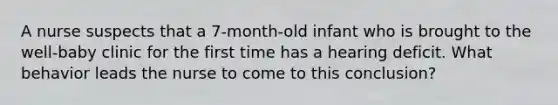 A nurse suspects that a 7-month-old infant who is brought to the well-baby clinic for the first time has a hearing deficit. What behavior leads the nurse to come to this conclusion?