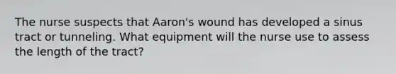 The nurse suspects that Aaron's wound has developed a sinus tract or tunneling. What equipment will the nurse use to assess the length of the tract?