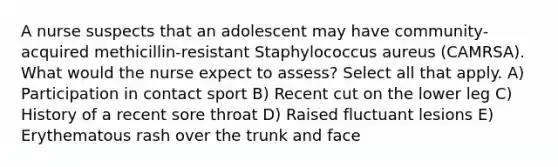 A nurse suspects that an adolescent may have community-acquired methicillin-resistant Staphylococcus aureus (CAMRSA). What would the nurse expect to assess? Select all that apply. A) Participation in contact sport B) Recent cut on the lower leg C) History of a recent sore throat D) Raised fluctuant lesions E) Erythematous rash over the trunk and face