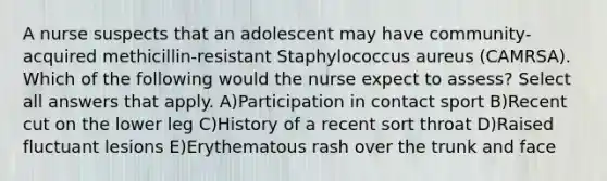 A nurse suspects that an adolescent may have community-acquired methicillin-resistant Staphylococcus aureus (CAMRSA). Which of the following would the nurse expect to assess? Select all answers that apply. A)Participation in contact sport B)Recent cut on the lower leg C)History of a recent sort throat D)Raised fluctuant lesions E)Erythematous rash over the trunk and face