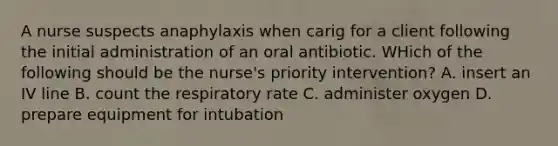 A nurse suspects anaphylaxis when carig for a client following the initial administration of an oral antibiotic. WHich of the following should be the nurse's priority intervention? A. insert an IV line B. count the respiratory rate C. administer oxygen D. prepare equipment for intubation